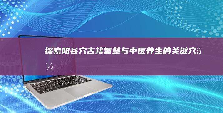 探索阳谷穴：古籍智慧与中医养生的关键穴位